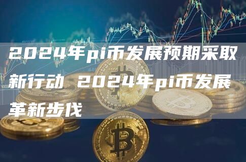 2024年pi币发展预期采取新行动 2024年pi币发展革新步伐